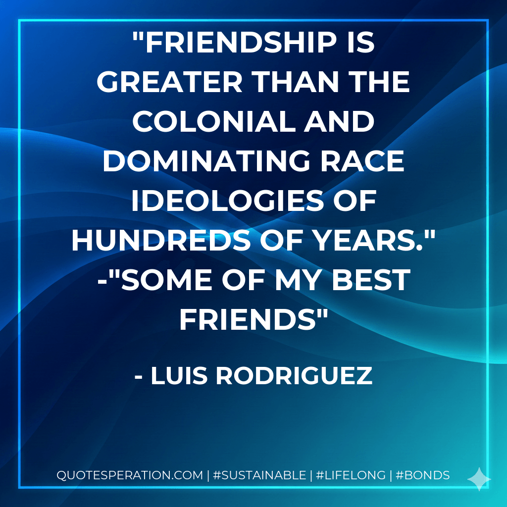 Friendship is greater than the colonial and dominating race ideologies of hundreds of years." -"Some of My Best Friends - Luis Rodriguez