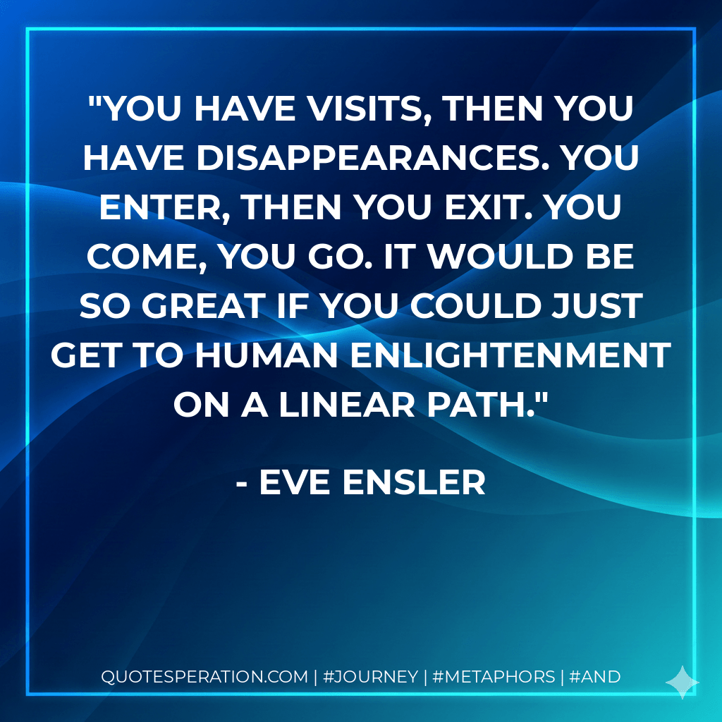 You have visits, then you have disappearances. You enter, then you exit. You come, you go. It would be so great if you could just get to human enlightenment on a linear path. - Eve Ensler