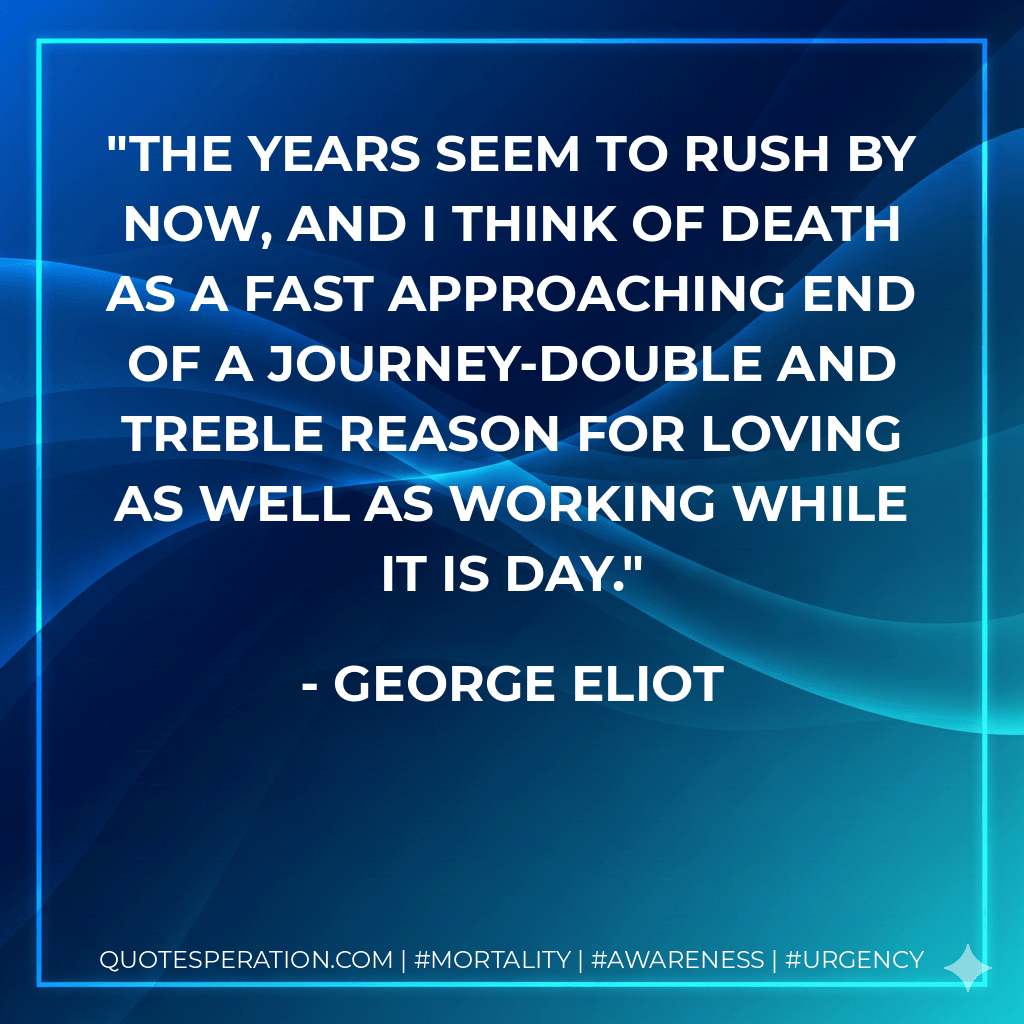 The years seem to rush by now, and I think of death as a fast approaching end of a journey-double and treble reason for loving as well as working while it is day. - George Eliot
