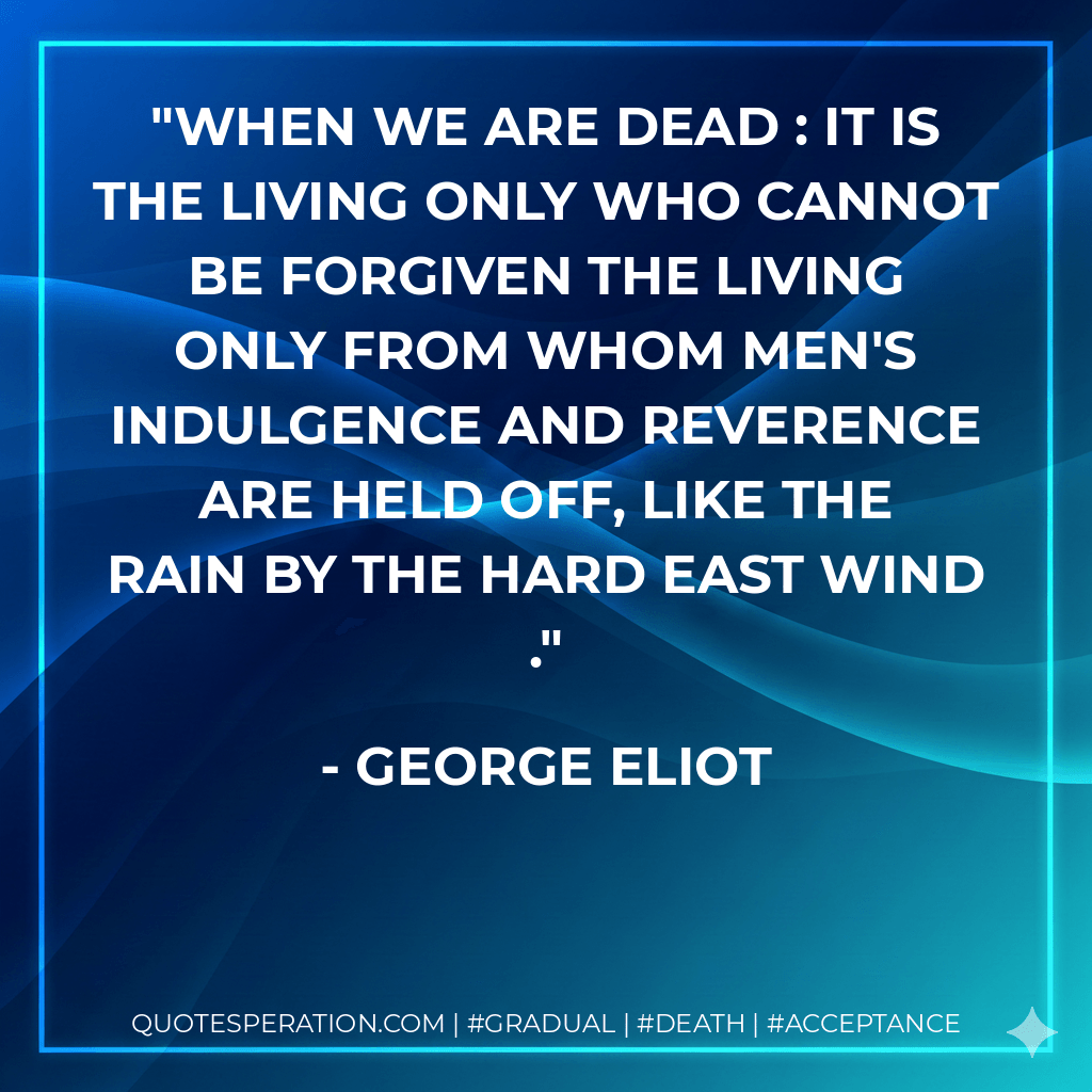 When we are dead : it is the living only who cannot be forgiven the living only from whom men's indulgence and reverence are held off, like the rain by the hard east wind . - George Eliot