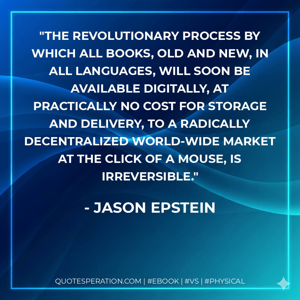 The revolutionary process by which all books, old and new, in all languages, will soon be available digitally, at practically no cost for storage and delivery, to a radically decentralized world-wide market at the click of a mouse, is irreversible. - Jason Epstein