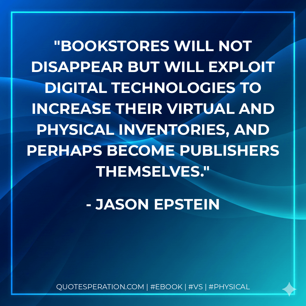 Bookstores will not disappear but will exploit digital technologies to increase their virtual and physical inventories, and perhaps become publishers themselves. - Jason Epstein