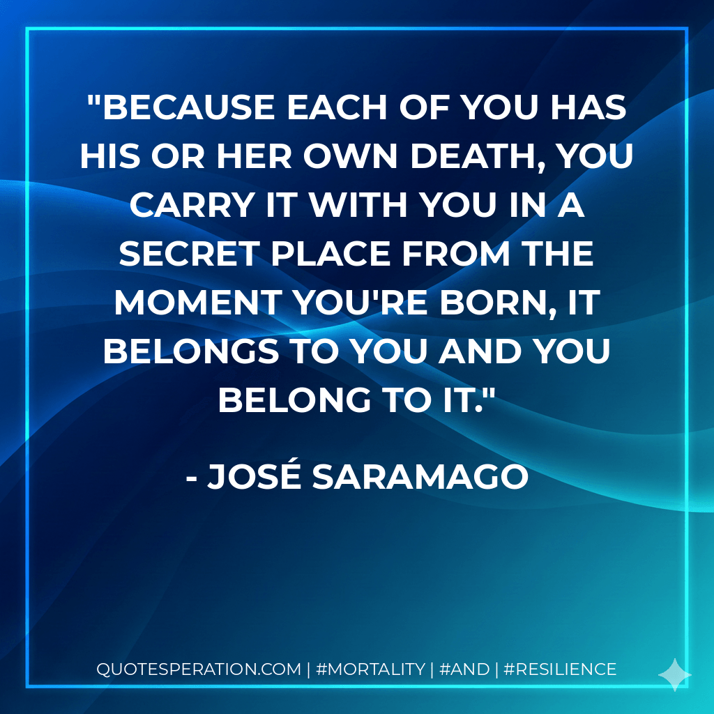 Because each of you has his or her own death, you carry it with you in a secret place from the moment you're born, it belongs to you and you belong to it. - José Saramago