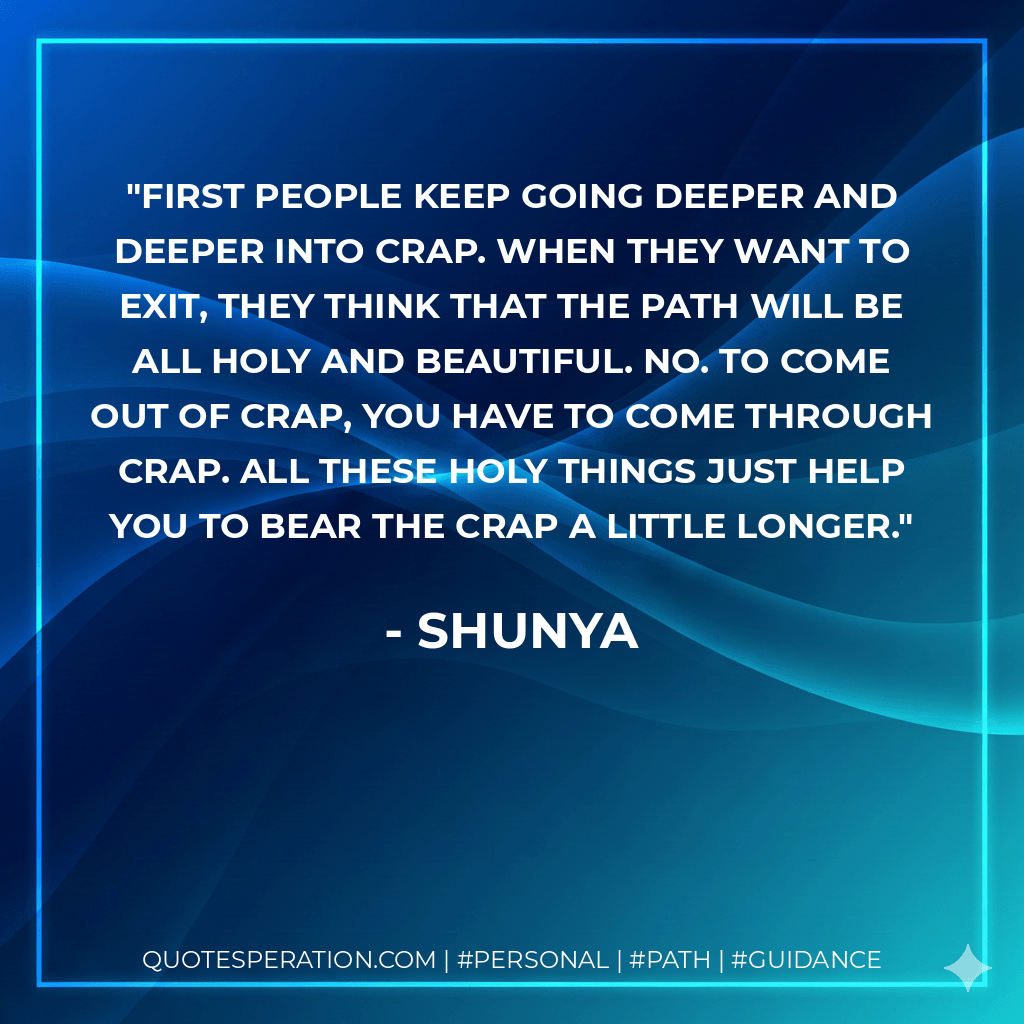 First people keep going deeper and deeper into crap. When they want to exit, they think that the path will be all holy and beautiful. No. To come out of crap, you have to come through crap. All these holy things just help you to bear the crap a little longer. - Shunya