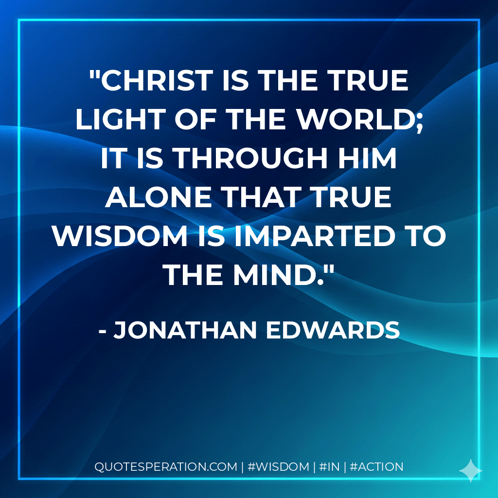 Christ is the true light of the world; it is through him alone that true wisdom is imparted to the mind. - Jonathan Edwards