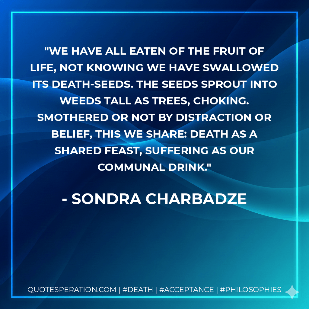 We have all eaten of the fruit of life, not knowing we have swallowed its death-seeds. The seeds sprout into weeds tall as trees, choking. Smothered or not by distraction or belief, this we share: death as a shared feast, suffering as our communal drink. - Sondra Charbadze