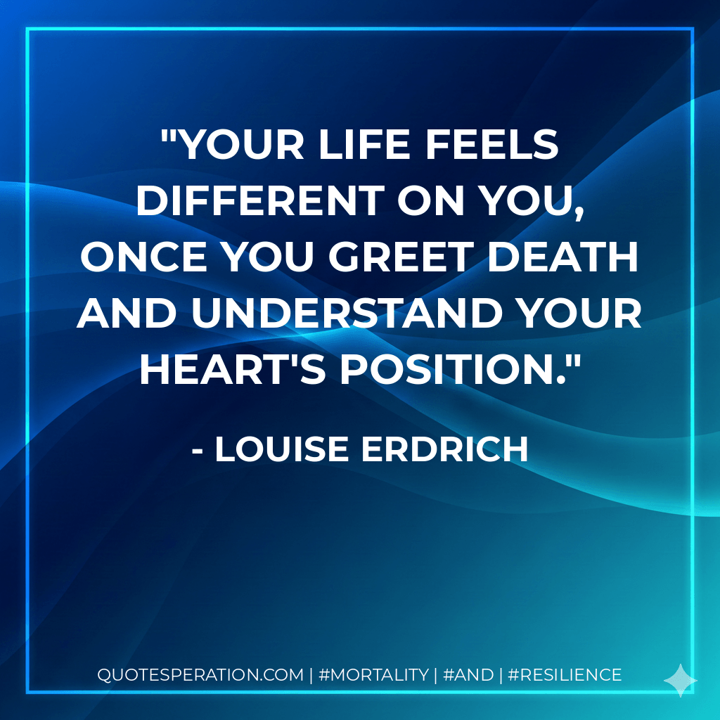 Your life feels different on you, once you greet death and understand your heart's position. - Louise Erdrich