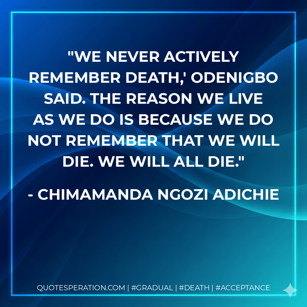 We never actively remember death,' Odenigbo said. The reason we live as we do is because we do not remember that we will die. We will all die. - Chimamanda Ngozi Adichie