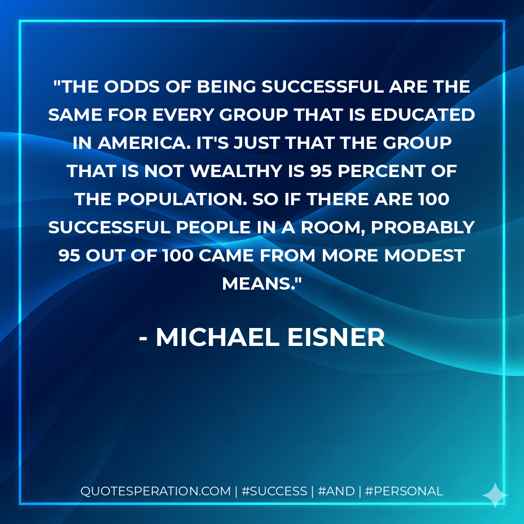 The odds of being successful are the same for every group that is educated in America. It's just that the group that is not wealthy is 95 percent of the population. So if there are 100 successful people in a room, probably 95 out of 100 came from more modest means. - Michael Eisner