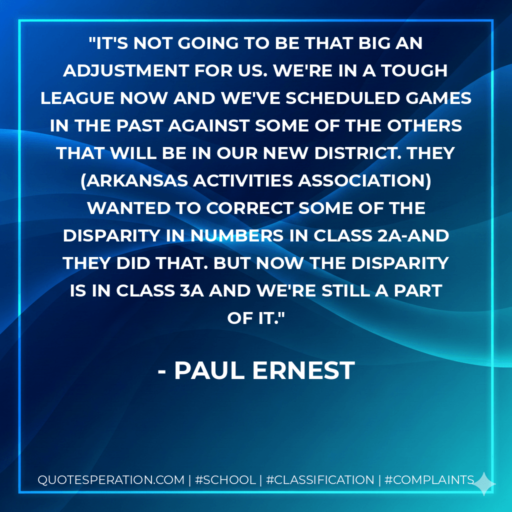 It's not going to be that big an adjustment for us. We're in a tough league now and we've scheduled games in the past against some of the others that will be in our new district. They (Arkansas Activities Association) wanted to correct some of the disparity in numbers in Class 2A-and they did that. But now the disparity is in Class 3A and we're still a part of it. - Paul Ernest