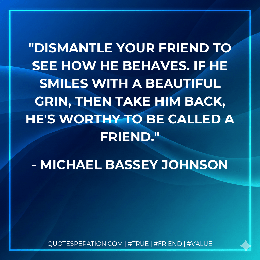 Dismantle your friend to see how he behaves. If he smiles with a beautiful grin, then take him back, he's worthy to be called a friend. - Michael Bassey Johnson