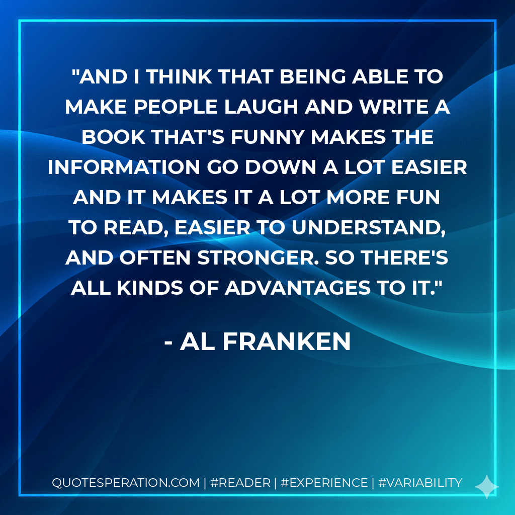 And I think that being able to make people laugh and write a book that's funny makes the information go down a lot easier and it makes it a lot more fun to read, easier to understand, and often stronger. So there's all kinds of advantages to it. - Al Franken