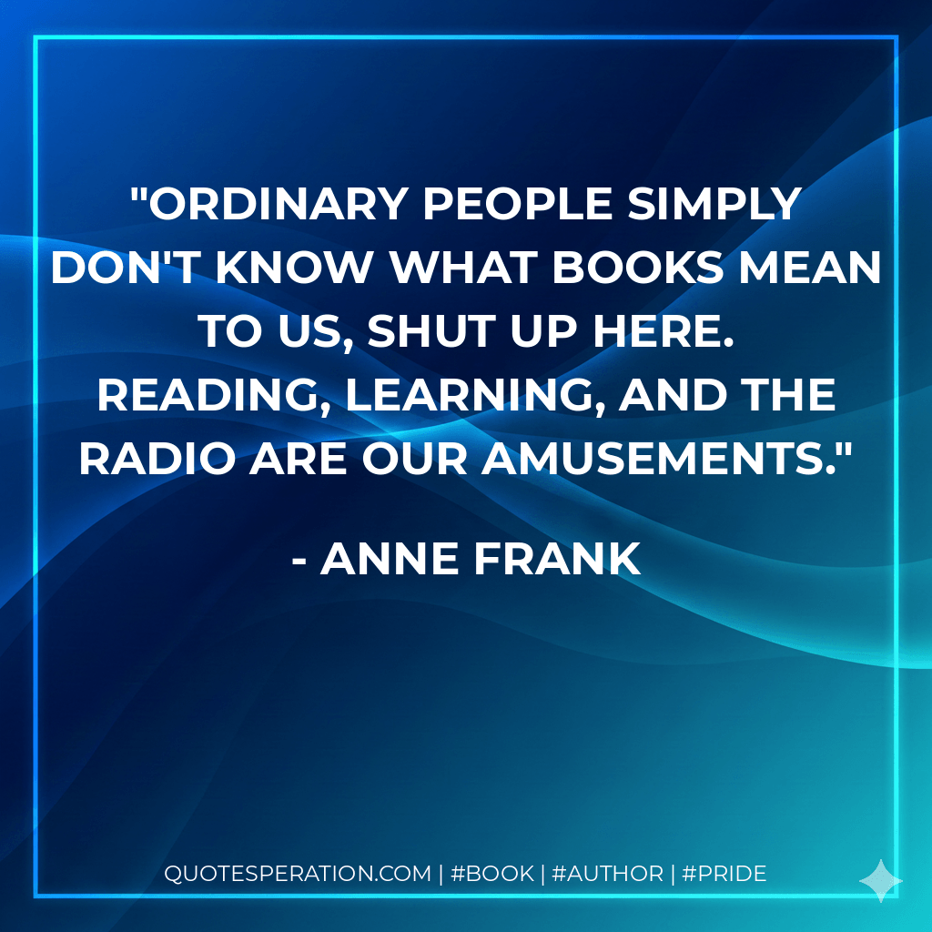 Ordinary people simply don't know what books mean to us, shut up here. Reading, learning, and the radio are our amusements. - Anne Frank