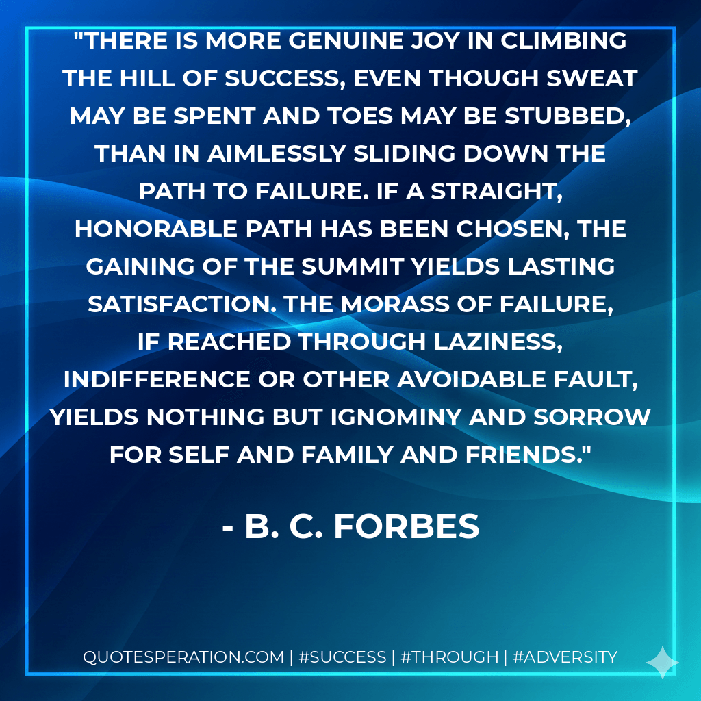 There is more genuine joy in climbing the hill of success, even though sweat may be spent and toes may be stubbed, than in aimlessly sliding down the path to failure. If a straight, honorable path has been chosen, the gaining of the summit yields lasting satisfaction. The morass of failure, if reached through laziness, indifference or other avoidable fault, yields nothing but ignominy and sorrow for self and family and friends. - B. C. Forbes
