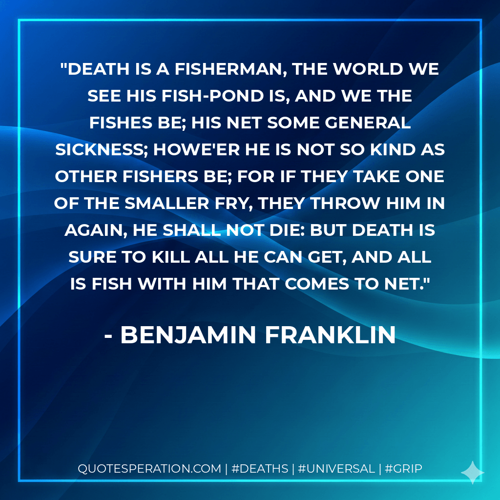 Death is a fisherman, the world we see His fish-pond is, and we the fishes be; His net some general sickness; howe'er he Is not so kind as other fishers be; For if they take one of the smaller fry, They throw him in again, he shall not die: But death is sure to kill all he can get, And all is fish with him that comes to net. - Benjamin Franklin