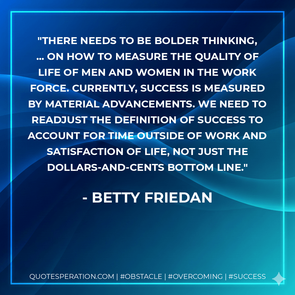 There needs to be bolder thinking, ... on how to measure the quality of life of men and women in the work force. Currently, success is measured by material advancements. We need to readjust the definition of success to account for time outside of work and satisfaction of life, not just the dollars-and-cents bottom line. - Betty Friedan
