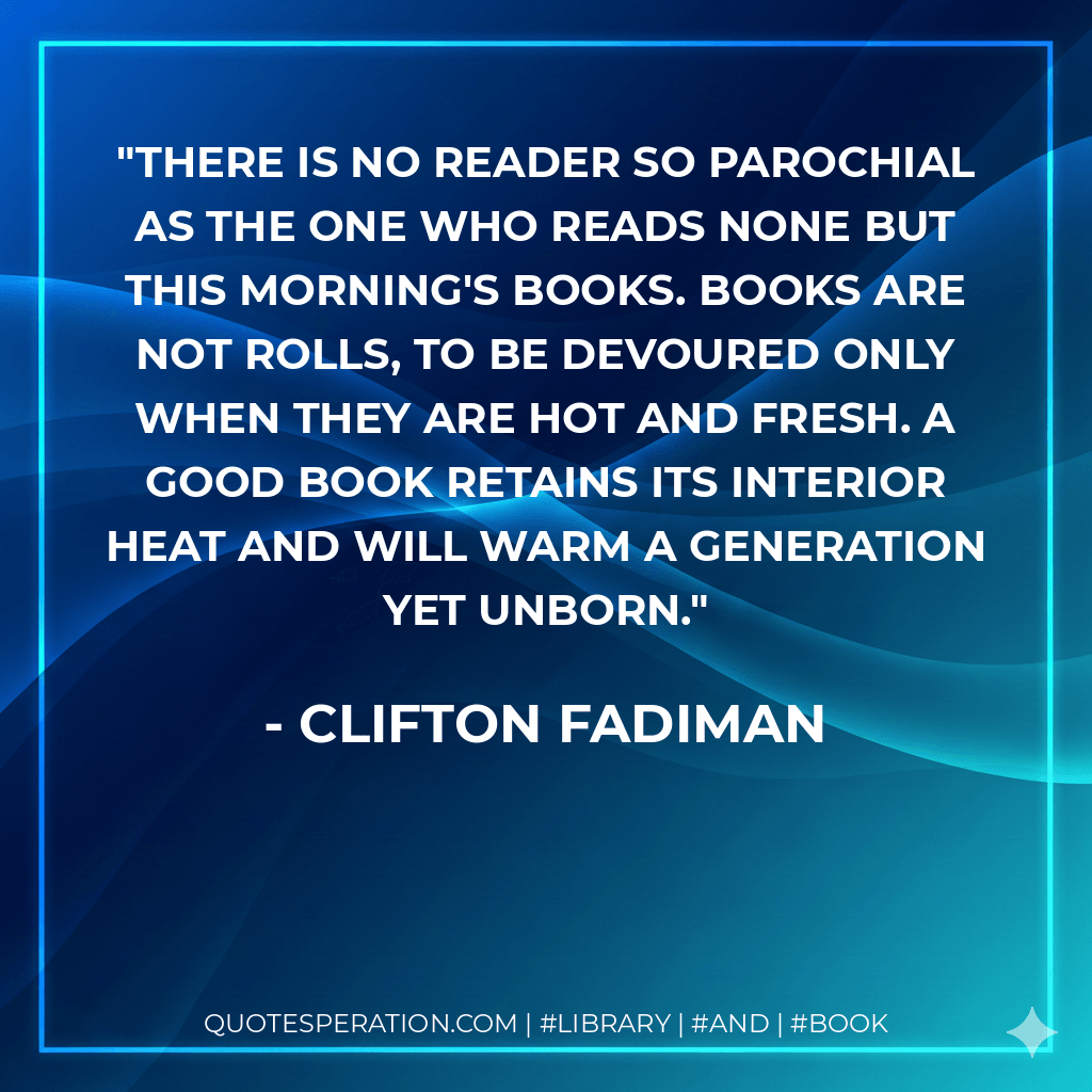 There is no reader so parochial as the one who reads none but this morning's books. Books are not rolls, to be devoured only when they are hot and fresh. A good book retains its interior heat and will warm a generation yet unborn. - Clifton Fadiman