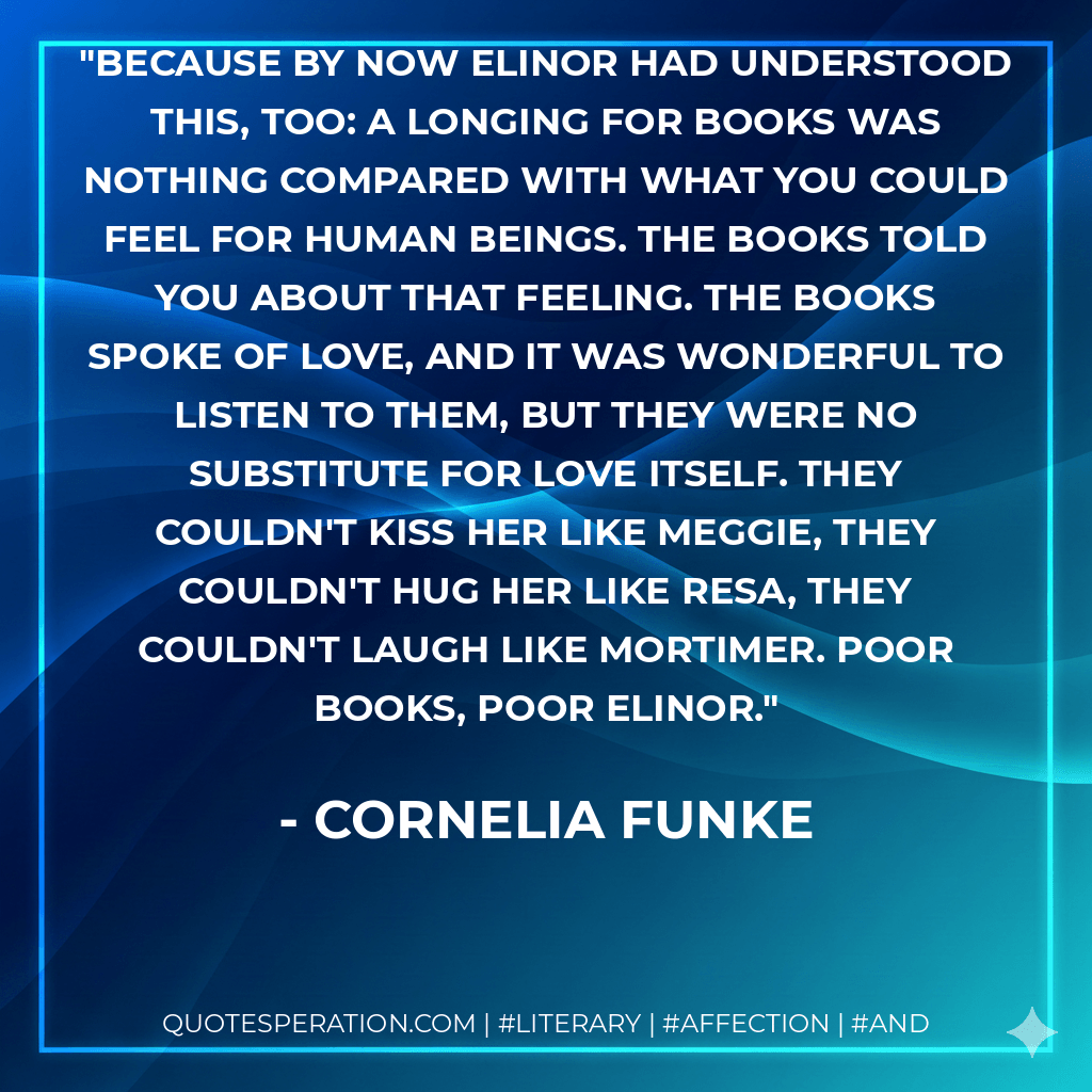 Because by now Elinor had understood this, too: A longing for books was nothing compared with what you could feel for human beings. The books told you about that feeling. The books spoke of love, and it was wonderful to listen to them, but they were no substitute for love itself. They couldn't kiss her like Meggie, they couldn't hug her like Resa, they couldn't laugh like Mortimer. Poor books, poor Elinor. - Cornelia Funke