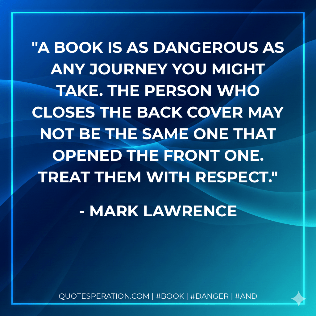 A book is as dangerous as any journey you might take. The person who closes the back cover may not be the same one that opened the front one. Treat them with respect. - Mark Lawrence