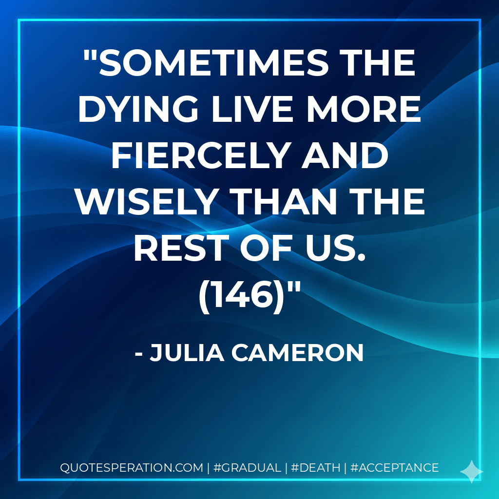 Sometimes the dying live more fiercely and wisely than the rest of us. (146) - Julia Cameron