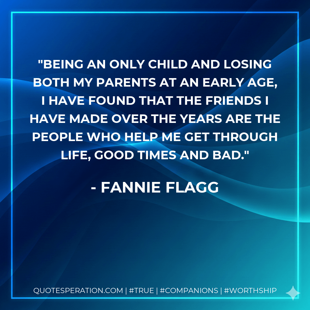 Being an only child and losing both my parents at an early age, I have found that the friends I have made over the years are the people who help me get through life, good times and bad. - Fannie Flagg