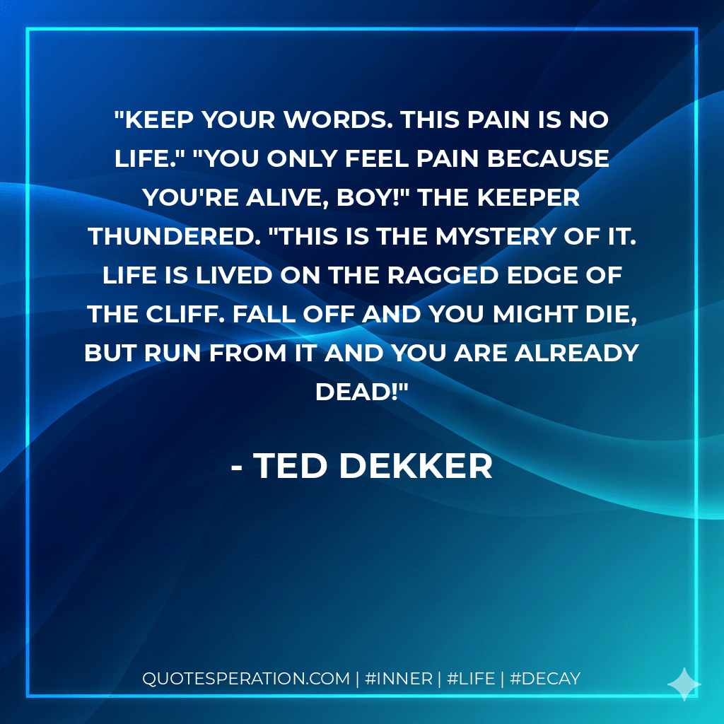 Keep your words. This pain is no life." "You only feel pain because you're alive, boy!" the keeper thundered. "This is the mystery of it. Life is lived on the ragged edge of the cliff. Fall off and you might die, but run from it and you are already dead! - Ted Dekker