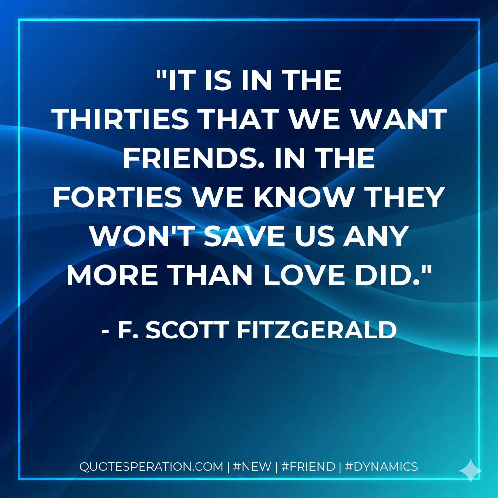 It is in the thirties that we want friends. In the forties we know they won't save us any more than love did. - F. Scott Fitzgerald