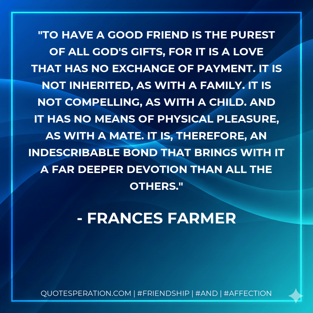 To have a good friend is the purest of all God's gifts, for it is a love that has no exchange of payment. It is not inherited, as with a family. It is not compelling, as with a child. And it has no means of physical pleasure, as with a mate. It is, therefore, an indescribable bond that brings with it a far deeper devotion than all the others. - Frances Farmer