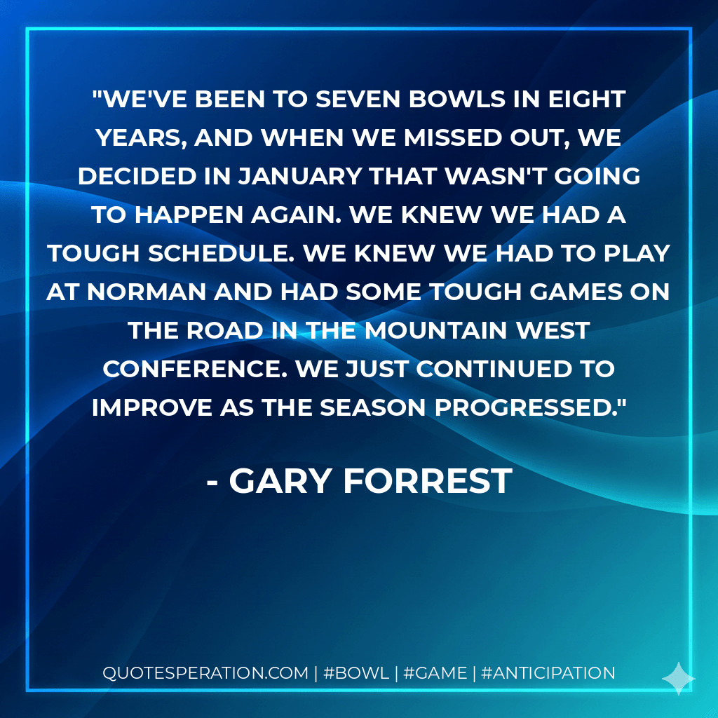We've been to seven bowls in eight years, and when we missed out, we decided in January that wasn't going to happen again. We knew we had a tough schedule. We knew we had to play at Norman and had some tough games on the road in the Mountain West Conference. We just continued to improve as the season progressed. - Gary Forrest