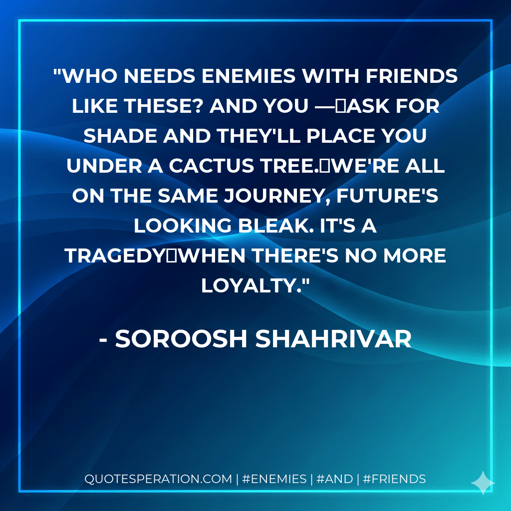 Who needs enemies With friends like these? And you —ask for shade and they'll place you under a cactus tree.We're all on the same journey, future's looking bleak. It's a tragedywhen there's no more loyalty. - Soroosh Shahrivar