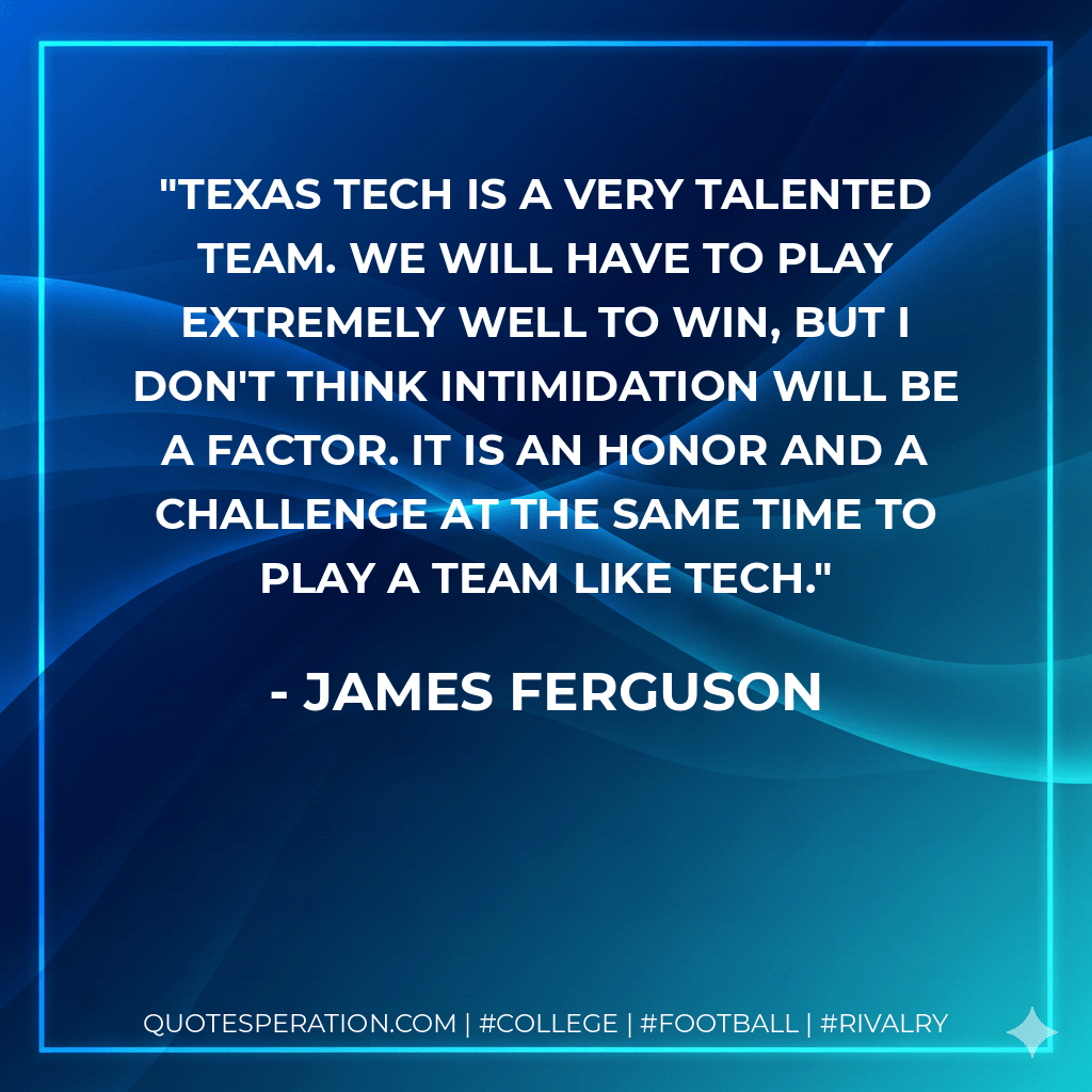 Texas Tech is a very talented team. We will have to play extremely well to win, but I don't think intimidation will be a factor. It is an honor and a challenge at the same time to play a team like Tech. - James Ferguson