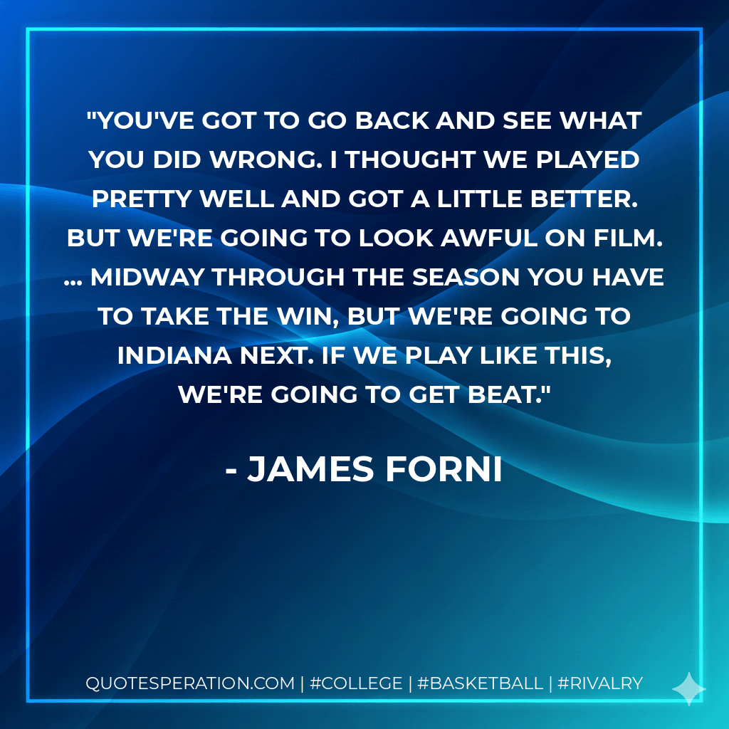 You've got to go back and see what you did wrong. I thought we played pretty well and got a little better. But we're going to look awful on film. ... Midway through the season you have to take the win, but we're going to Indiana next. If we play like this, we're going to get beat. - James Forni