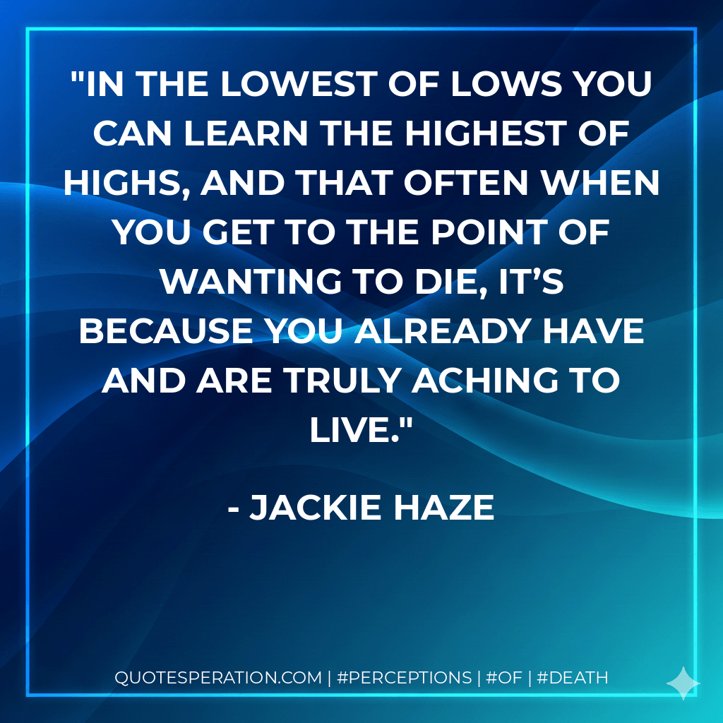 In the lowest of lows you can learn the highest of highs, and that often when you get to the point of wanting to die, it’s because you already have and are truly aching to live. - Jackie Haze