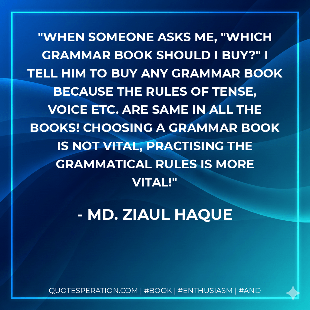 When someone asks me, "Which grammar book should i buy?" I tell him to buy any grammar book because the rules of tense, voice etc. are same in all the books! Choosing a grammar book is not vital, practising the grammatical rules is more vital! - Md. Ziaul Haque