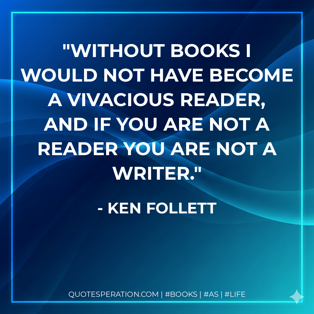 Without books I would not have become a vivacious reader, and if you are not a reader you are not a writer. - Ken Follett