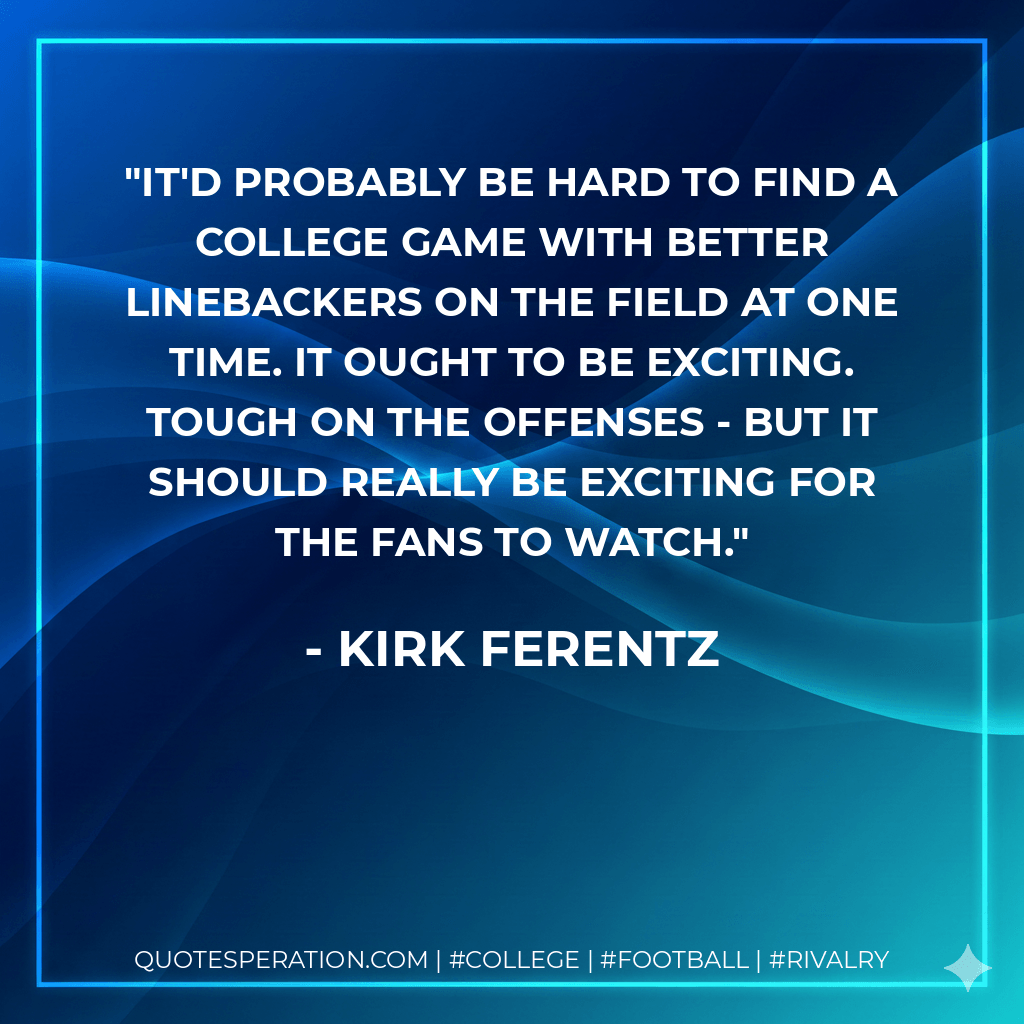 It'd probably be hard to find a college game with better linebackers on the field at one time. It ought to be exciting. Tough on the offenses - but it should really be exciting for the fans to watch. - Kirk Ferentz