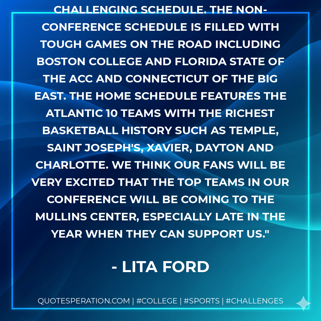 We are ready to take on an extremely challenging schedule. The non-conference schedule is filled with tough games on the road including Boston College and Florida State of the ACC and Connecticut of the Big East. The home schedule features the Atlantic 10 teams with the richest basketball history such as Temple, Saint Joseph's, Xavier, Dayton and Charlotte. We think our fans will be very excited that the top teams in our conference will be coming to the Mullins Center, especially late in the year when they can support us. - Lita Ford
