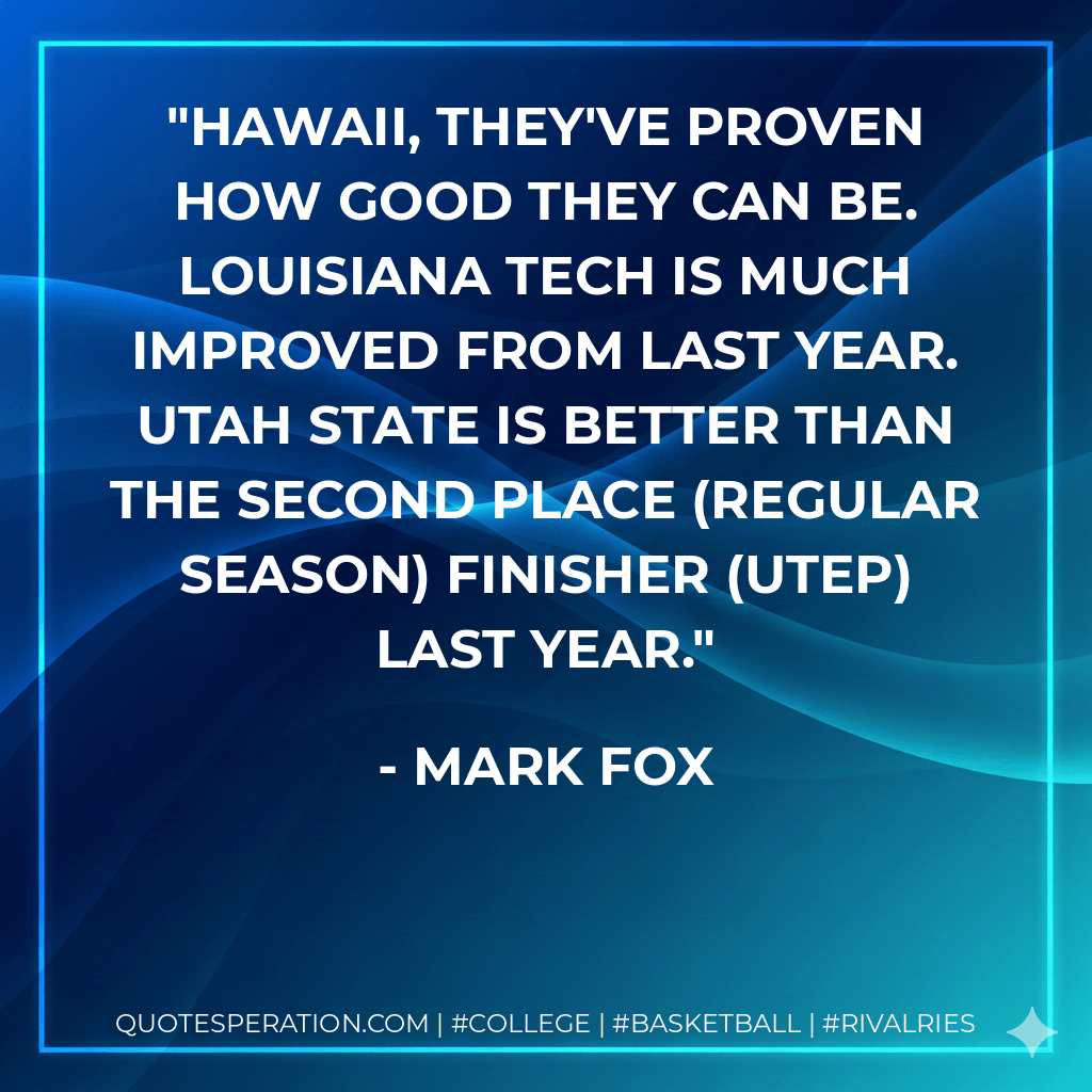 Hawaii, they've proven how good they can be. Louisiana Tech is much improved from last year. Utah State is better than the second place (regular season) finisher (UTEP) last year. - Mark Fox