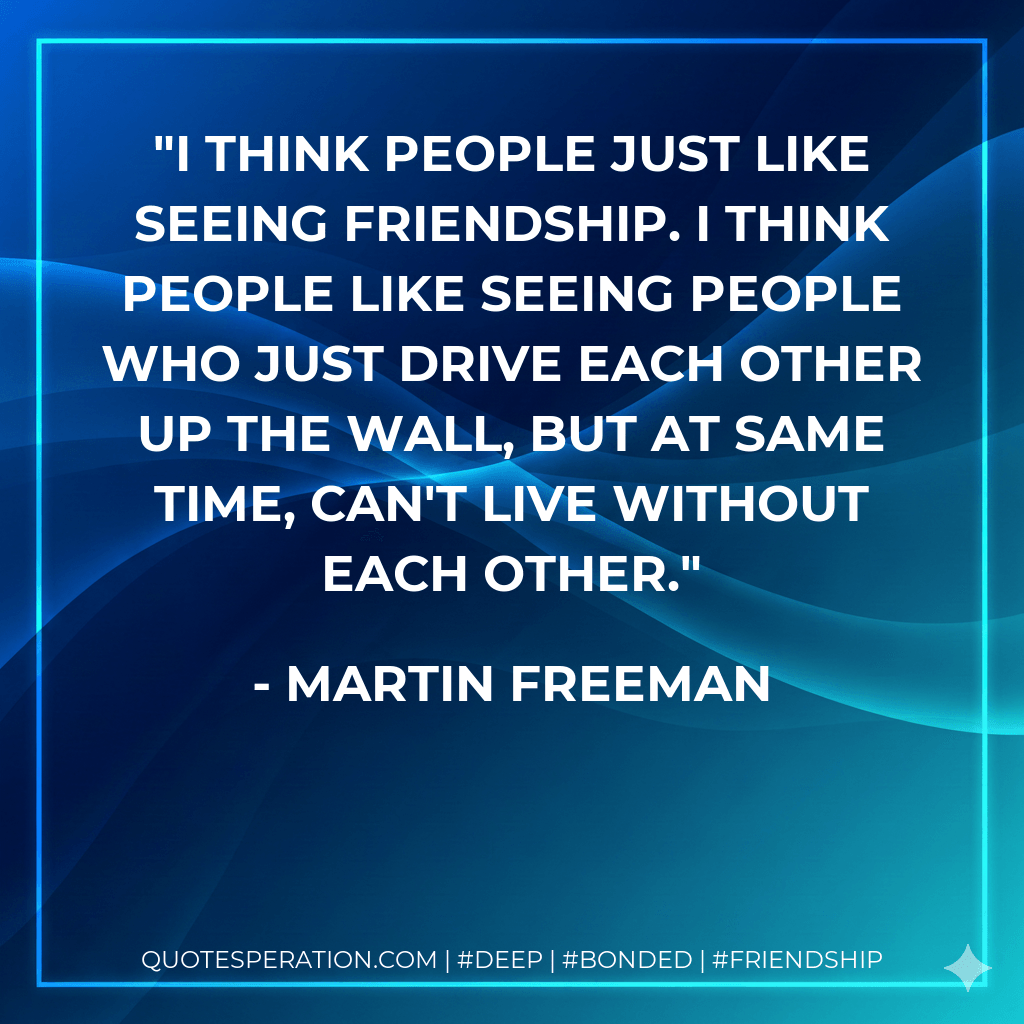 I think people just like seeing friendship. I think people like seeing people who just drive each other up the wall, but at same time, can't live without each other. - Martin Freeman