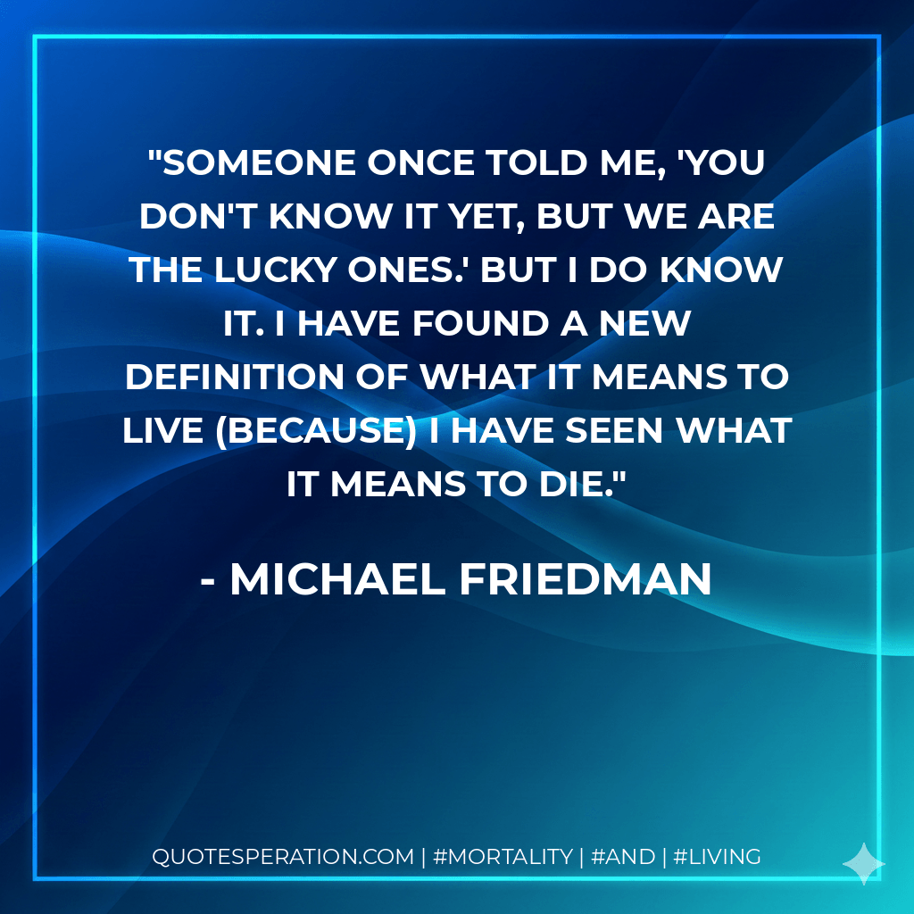 Someone once told me, 'You don't know it yet, but we are the lucky ones.' But I do know it. I have found a new definition of what it means to live (because) I have seen what it means to die. - Michael Friedman