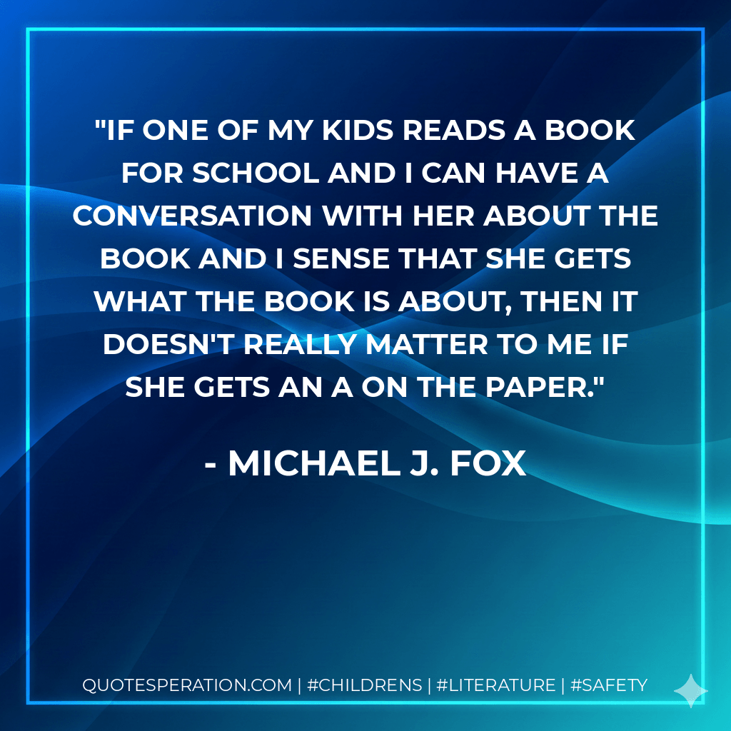 If one of my kids reads a book for school and I can have a conversation with her about the book and I sense that she gets what the book is about, then it doesn't really matter to me if she gets an A on the paper. - Michael J. Fox