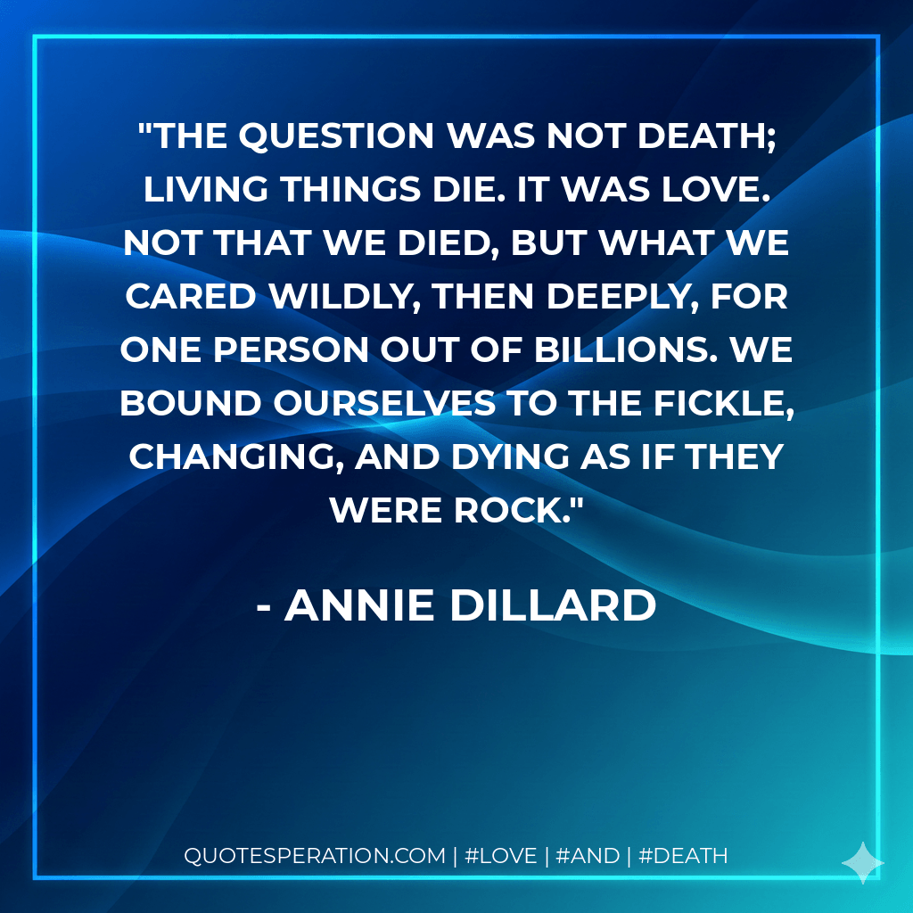 The question was not death; living things die. It was love. Not that we died, but what we cared wildly, then deeply, for one person out of billions. We bound ourselves to the fickle, changing, and dying as if they were rock. - Annie Dillard