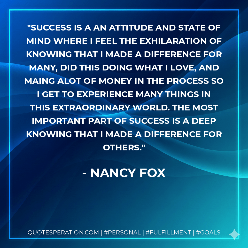 Success is a an attitude and state of mind where I feel the exhilaration of knowing that I made a difference for many, did this doing what I love, and maing alot of money in the process so I get to experience many things in this extraordinary world. The most important part of success is a deep knowing that I made a difference for others. - Nancy Fox