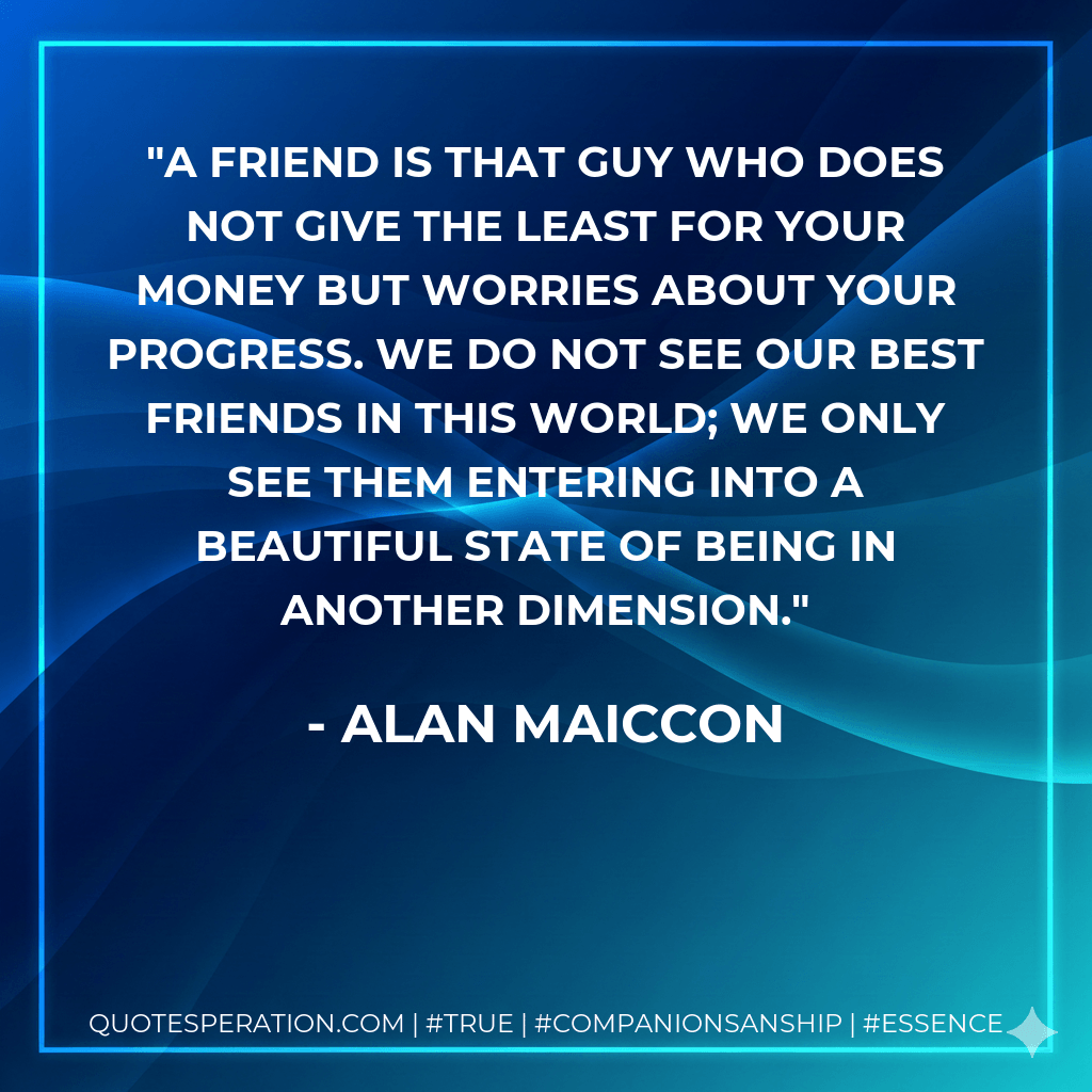 A friend is that guy who does not give the least for your money but worries about your progress. We do not see our best friends in this world; we only see them entering into a beautiful state of being in another dimension. - Alan Maiccon