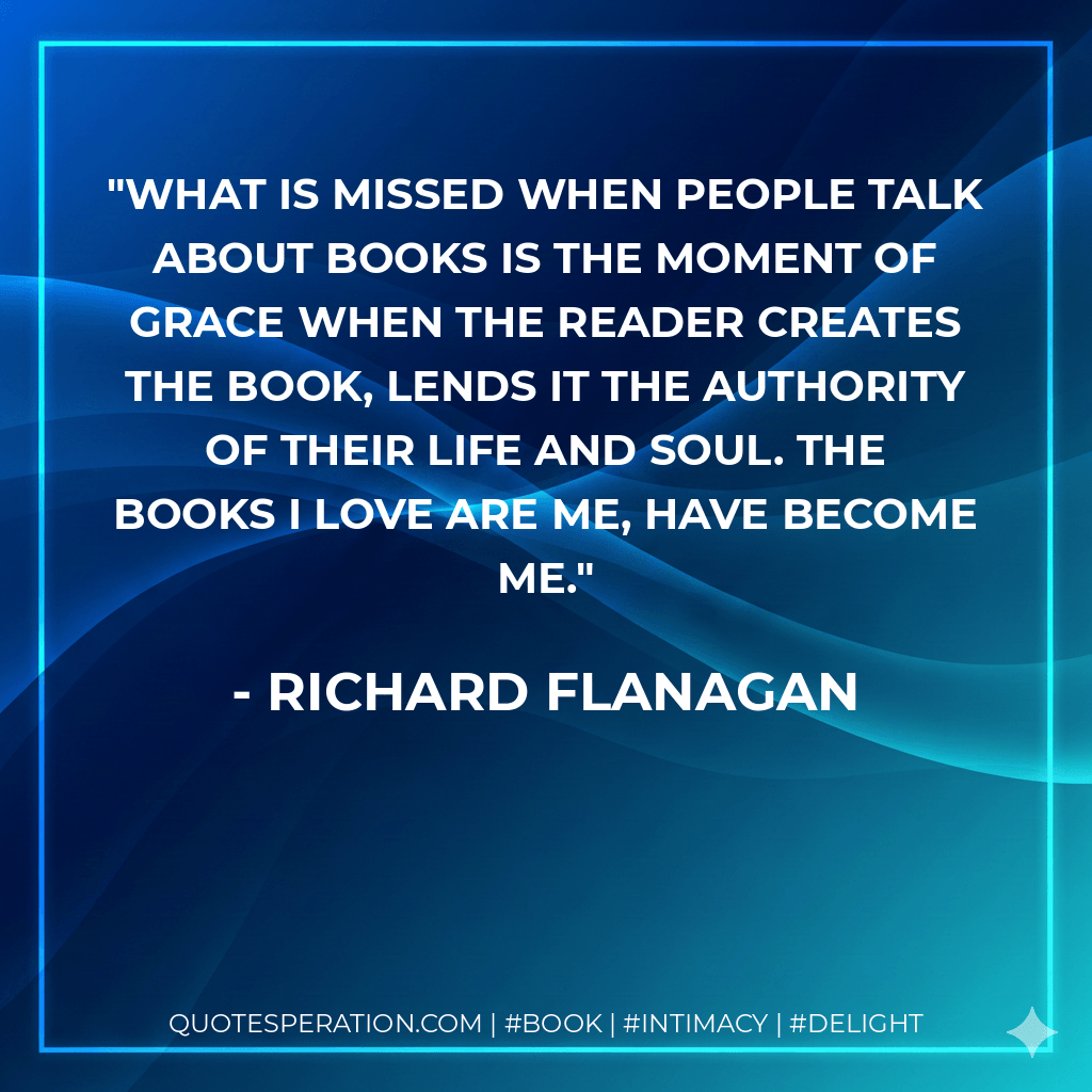 What is missed when people talk about books is the moment of grace when the reader creates the book, lends it the authority of their life and soul. The books I love are me, have become me. - Richard Flanagan