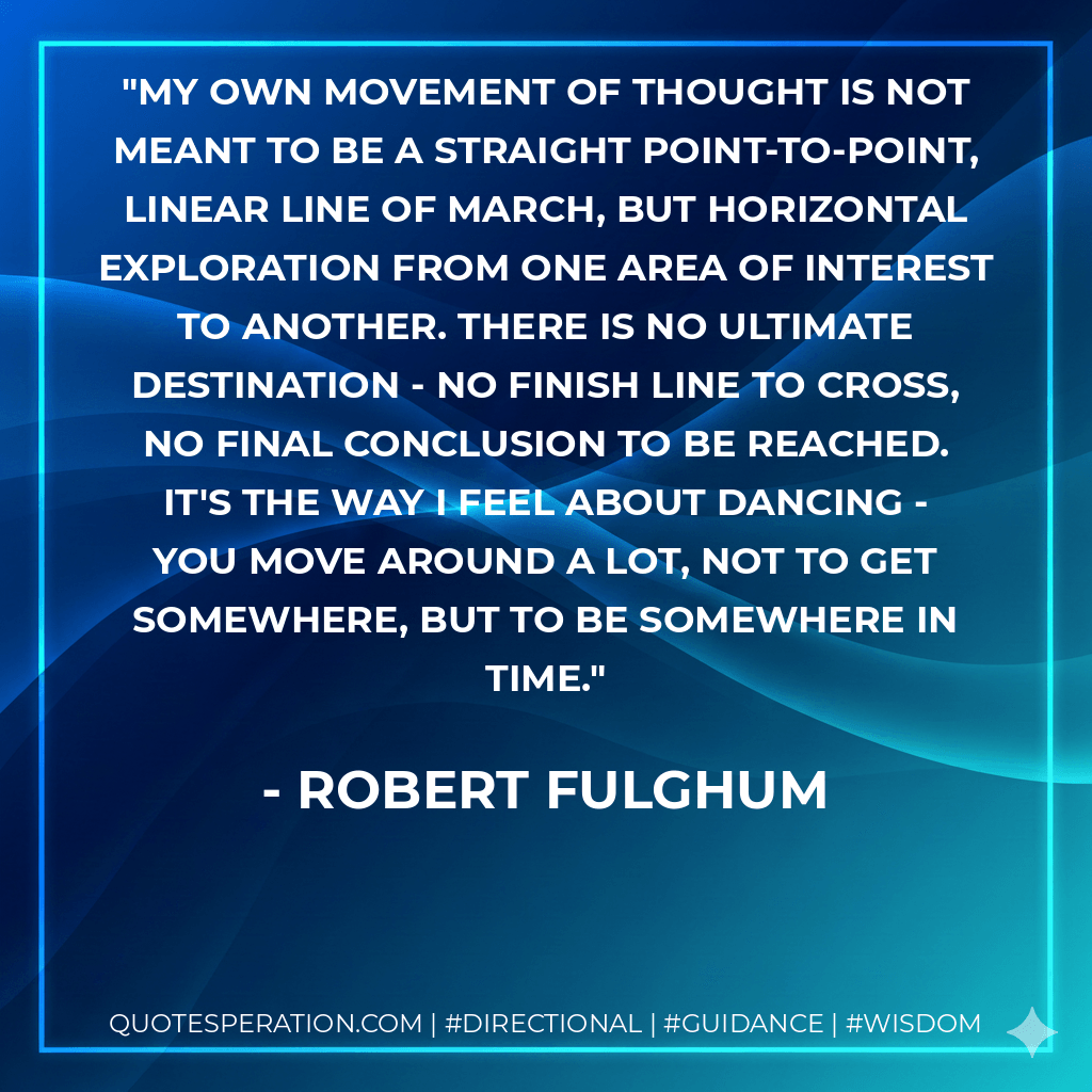 My own movement of thought is not meant to be a straight point-to-point, linear line of march, but horizontal exploration from one area of interest to another. There is no ultimate destination - no finish line to cross, no final conclusion to be reached. It's the way I feel about dancing - you move around a lot, not to get somewhere, but to be somewhere in time. - Robert Fulghum