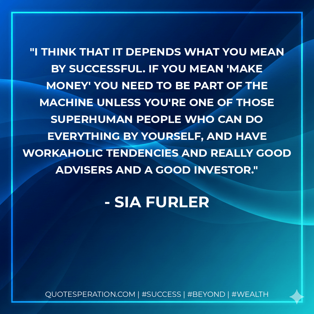 I think that it depends what you mean by successful. If you mean 'make money' you need to be part of the machine unless you're one of those superhuman people who can do everything by yourself, and have workaholic tendencies and really good advisers and a good investor. - Sia Furler