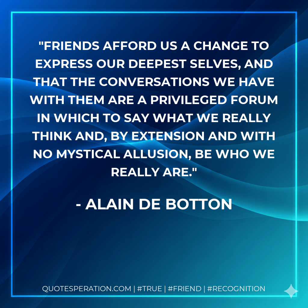 Friends afford us a change to express our deepest selves, and that the conversations we have with them are a privileged forum in which to say what we really think and, by extension and with no mystical allusion, be who we really are. - Alain de Botton