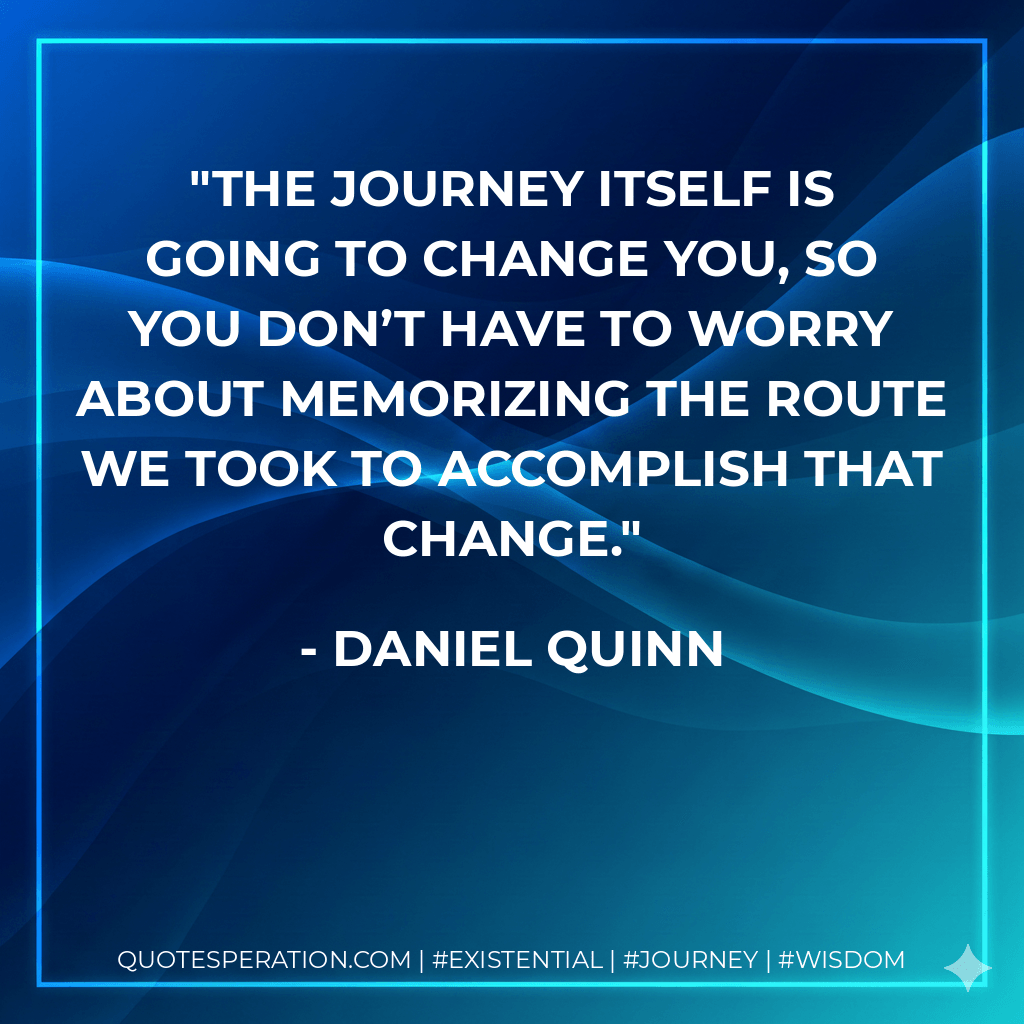 The journey itself is going to change you, so you don’t have to worry about memorizing the route we took to accomplish that change. - Daniel Quinn
