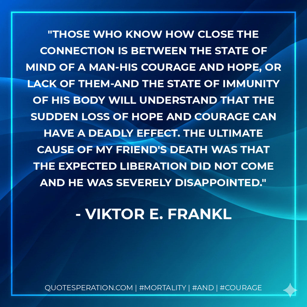 Those who know how close the connection is between the state of mind of a man-his courage and hope, or lack of them-and the state of immunity of his body will understand that the sudden loss of hope and courage can have a deadly effect. The ultimate cause of my friend's death was that the expected liberation did not come and he was severely disappointed. - Viktor E. Frankl